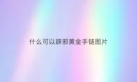 什么可以辟邪黄金手链图片(有什么东西可以辟邪黄金可以吗)