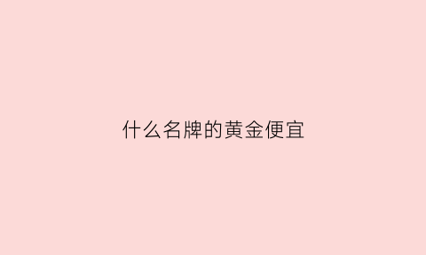 什么名牌的黄金便宜(什么牌子黄金价格便宜)