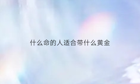 什么命的人适合带什么黄金(什么命的人适合带什么黄金手镯)