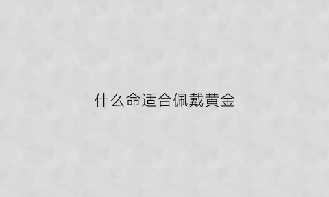 什么命适合佩戴黄金(什么命的人不适合戴黄金)