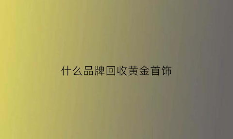 什么品牌回收黄金首饰(什么品牌回收金值得信任)