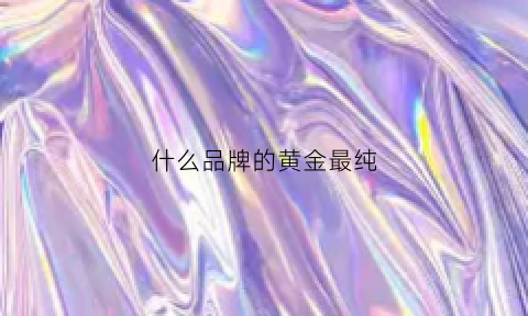 什么品牌的黄金最纯(啥牌子的黄金好纯度高)