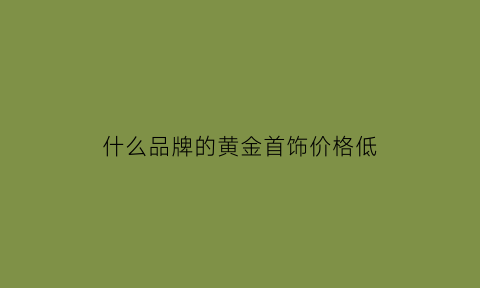 什么品牌的黄金首饰价格低(什么牌子的黄金首饰便宜)