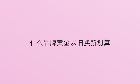 什么品牌黄金以旧换新划算