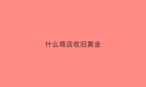 什么商店收旧黄金(哪个店收黄金)