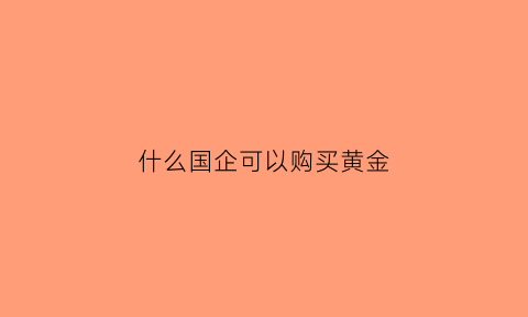 什么国企可以购买黄金(国企可以买进去吗)