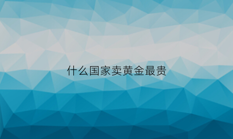 什么国家卖黄金最贵(哪个国家买黄金最划算)