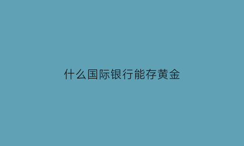 什么国际银行能存黄金(国际黄金哪个银行可以买)