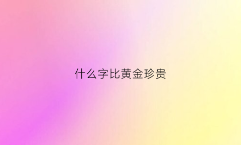 什么字比黄金珍贵(什么字比黄金珍贵呢)