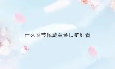 什么季节佩戴黄金项链好看(买黄金项链什么时候买最划算)