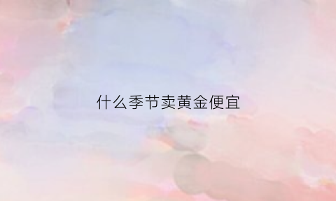 什么季节卖黄金便宜(什么时候卖黄金最便宜)