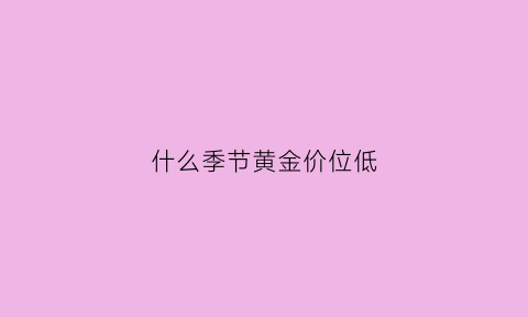 什么季节黄金价位低(什么时候黄金的淡季与旺季)