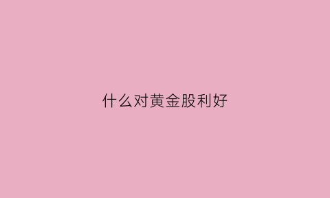 什么对黄金股利好(黄金利好因素)