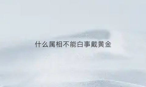 什么属相不能白事戴黄金(什么属相不能白事戴黄金呢)