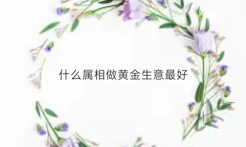 什么属相做黄金生意最好(什么属相适合做生意)