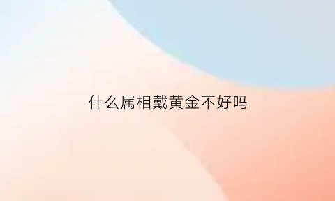 什么属相戴黄金不好吗(什么属相适合戴黄金)