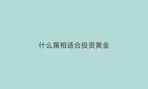 什么属相适合投资黄金(什么样的黄金适合投资)