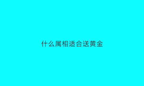 什么属相适合送黄金(什么属相不适合戴黄金)