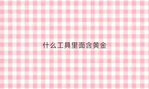 什么工具里面含黄金(哪些材料里有黄金)