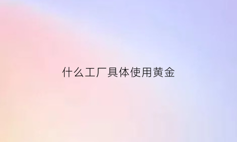 什么工厂具体使用黄金(做黄金的工厂怎么找)