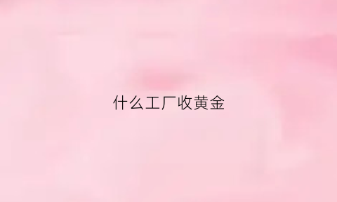 什么工厂收黄金(什么工厂收黄金最多)