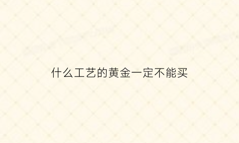 什么工艺的黄金一定不能买(黄金什么材料做的)