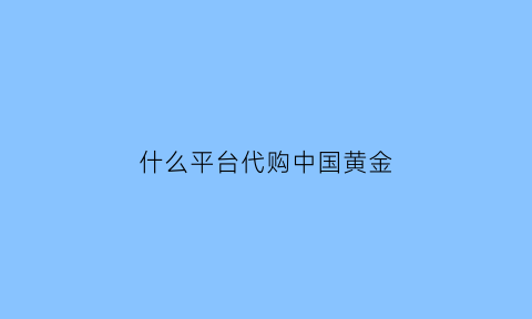 什么平台代购中国黄金(黄金代购怎么赚钱)