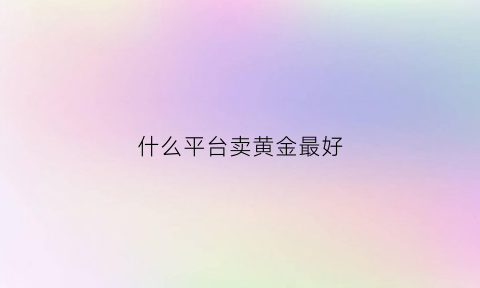 什么平台卖黄金最好(什么平台可以卖黄金)