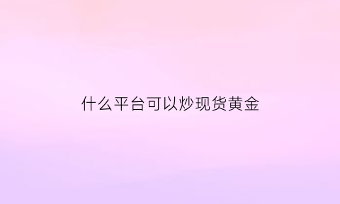 什么平台可以炒现货黄金(什么平台可以炒现货黄金呢)