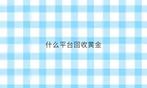 什么平台回收黄金(什么平台回收黄金价格最高)