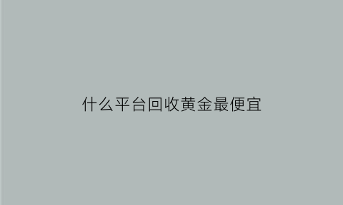 什么平台回收黄金最便宜(什么平台回收黄金价格最高)