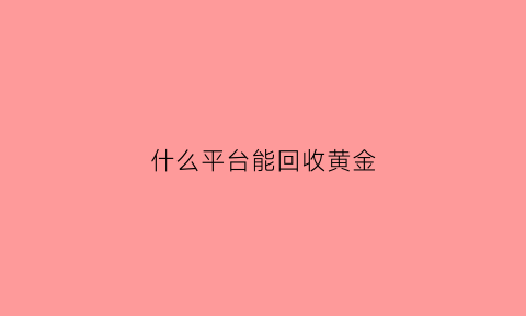 什么平台能回收黄金(什么平台回收黄金价格最高)