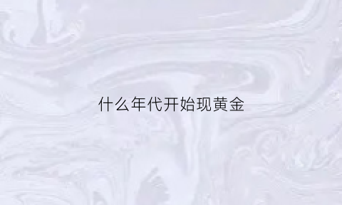 什么年代开始现黄金(黄金什么年代发现的)