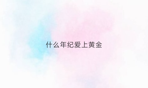 什么年纪爱上黄金(什么年纪爱上黄金呢)