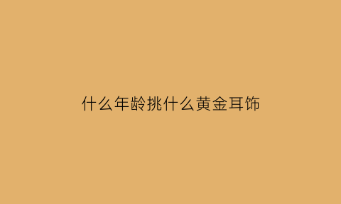 什么年龄挑什么黄金耳饰(黄金耳环适合多大年龄戴)