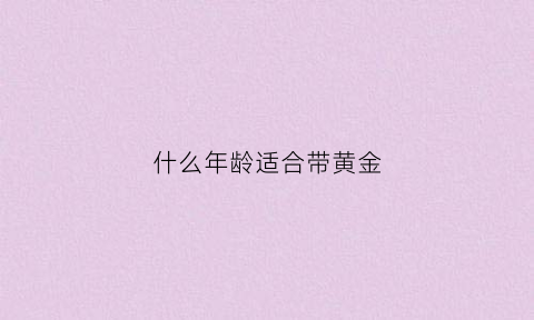 什么年龄适合带黄金(多大年龄戴黄金好看)