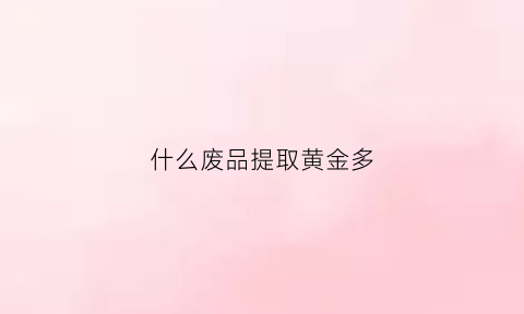 什么废品提取黄金多(什么废品提取黄金多一些)