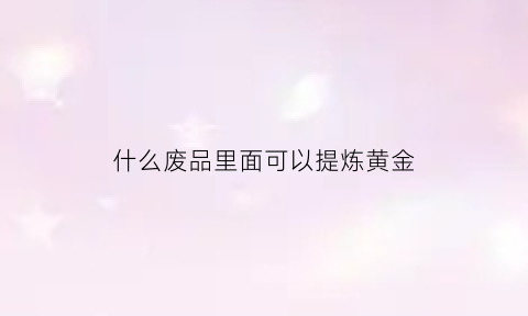 什么废品里面可以提炼黄金(废品提炼金属)