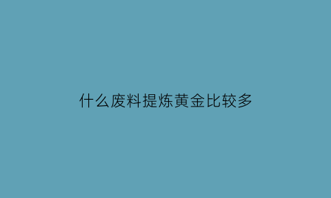 什么废料提炼黄金比较多(什么废品可以提炼贵金属)