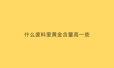 什么废料里黄金含量高一些(哪些废料里可以提炼出黄金)