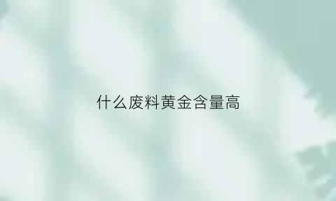 什么废料黄金含量高(什么废料黄金含量高些)