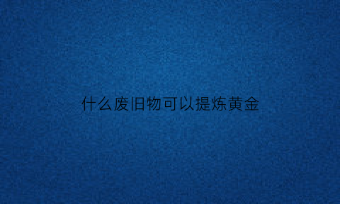 什么废旧物可以提炼黄金(哪些废旧物品可以提炼贵金属)