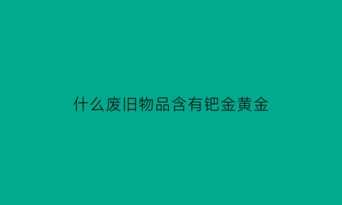 什么废旧物品含有钯金黄金(什么废旧物品含有钯金黄金成分)