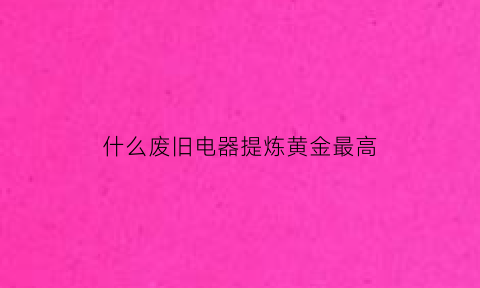 什么废旧电器提炼黄金最高(废旧家电提炼黄金)