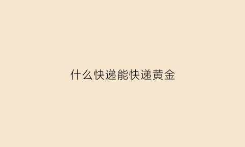 什么快递能快递黄金(什么快递能寄黄金怎么算价钱)