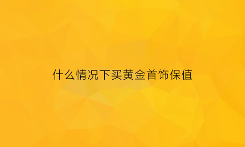 什么情况下买黄金首饰保值