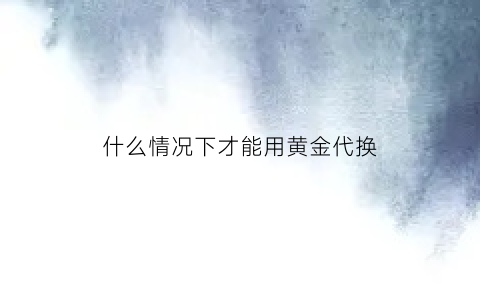 什么情况下才能用黄金代换(什么情况下才能用黄金代换呢)