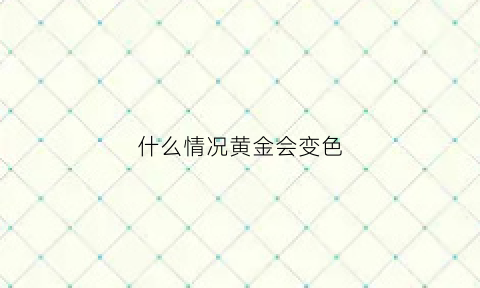 什么情况黄金会变色(黄金什么情况下会变黑)