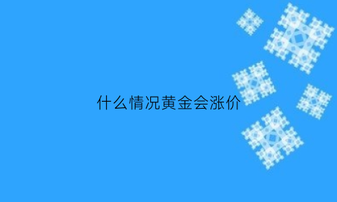 什么情况黄金会涨价(什么情况下黄金涨价)