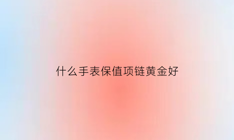 什么手表保值项链黄金好(什么手表保值项链黄金好一点)